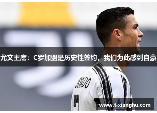 尤文主席：C罗加盟是历史性签约，我们为此感到自豪